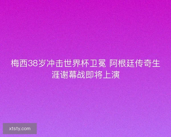 梅西38岁冲击世界杯卫冕 阿根廷传奇生涯谢幕战即将上演