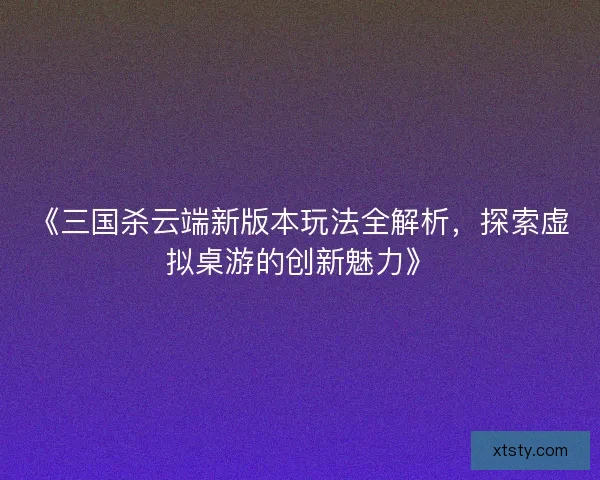 《三国杀云端新版本玩法全解析,探索虚拟桌游的创新魅力》 《三国杀云端新版本玩法全解析,探索虚拟桌游的创新魅力》