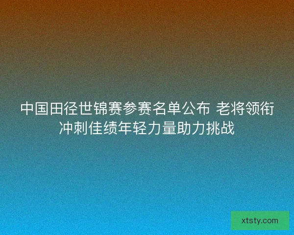 中国田径世锦赛参赛名单公布 老将领衔冲刺佳绩年轻力量助力挑战