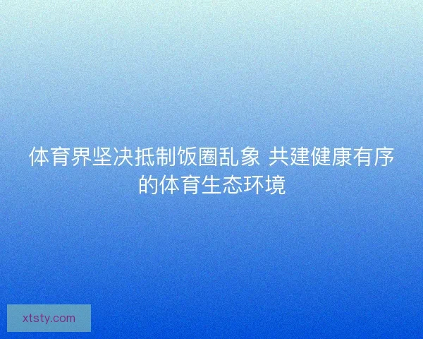 体育界坚决抵制饭圈乱象 共建健康有序的体育生态环境