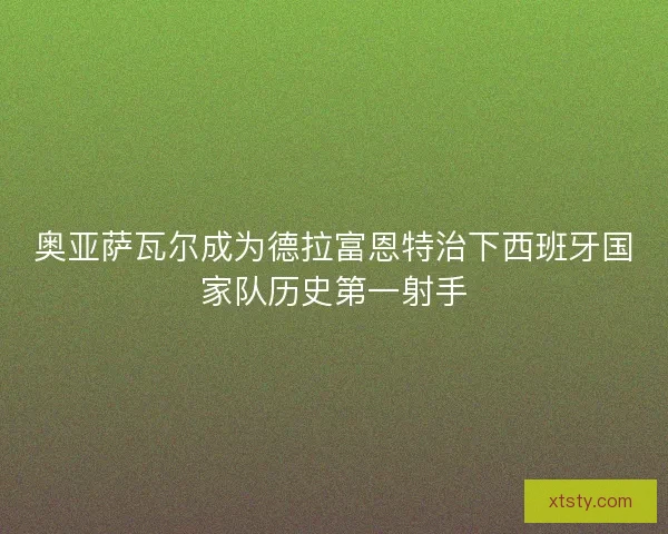 奥亚萨瓦尔成为德拉富恩特治下西班牙国家队历史第一射手