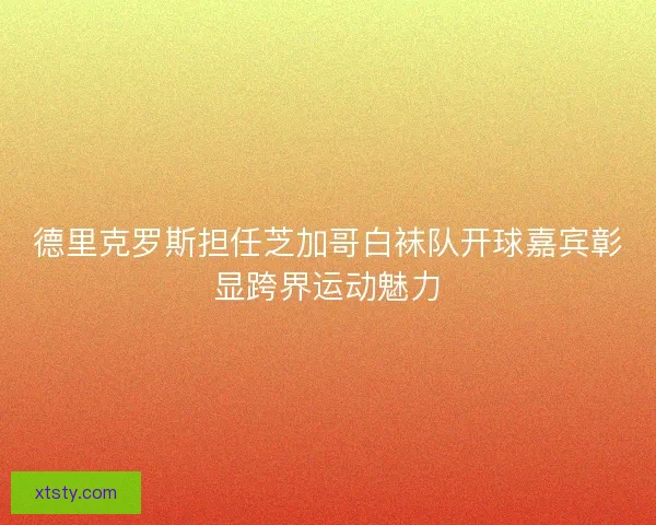 德里克罗斯担任芝加哥白袜队开球嘉宾彰显跨界运动魅力