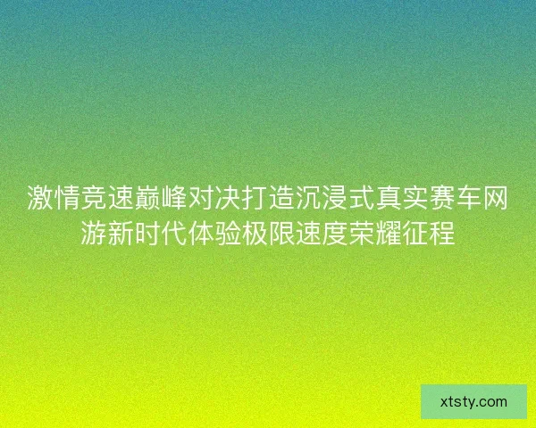 激情竞速巅峰对决打造沉浸式真实赛车网游新时代体验极限速度荣耀征程 激情竞速巅峰对决打造沉浸式真实赛车网游新时代体验极限速度荣耀征程