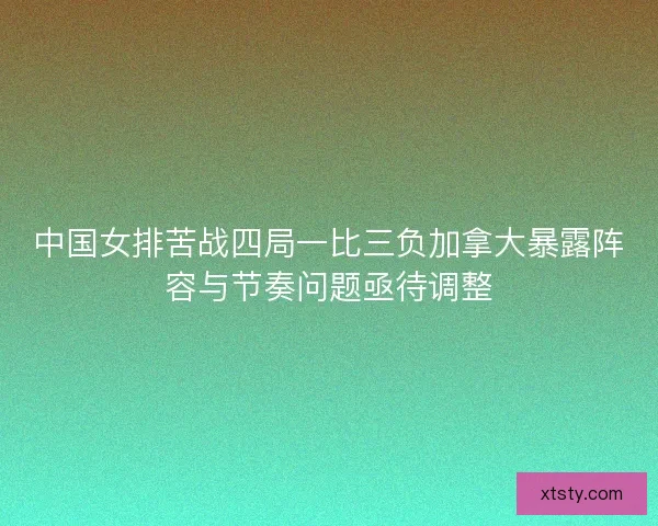 中国女排苦战四局一比三负加拿大暴露阵容与节奏问题亟待调整 中国女排苦战四局一比三负加拿大暴露阵容与节奏问题亟待调整