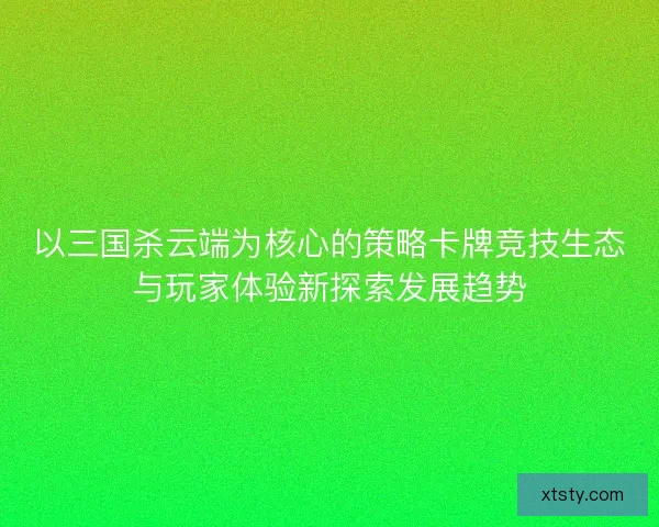以三国杀云端为核心的策略卡牌竞技生态与玩家体验新探索发展趋势