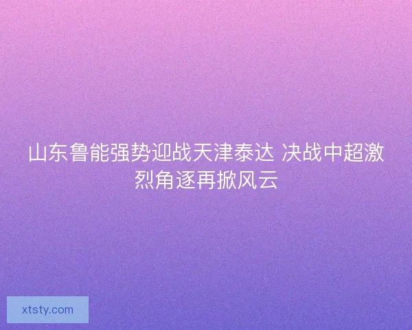 山东鲁能强势迎战天津泰达 决战中超激烈角逐再掀风云