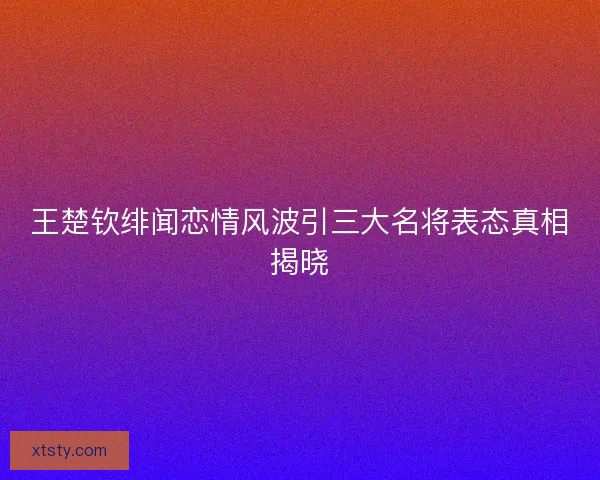 王楚钦绯闻恋情风波引三大名将表态真相揭晓