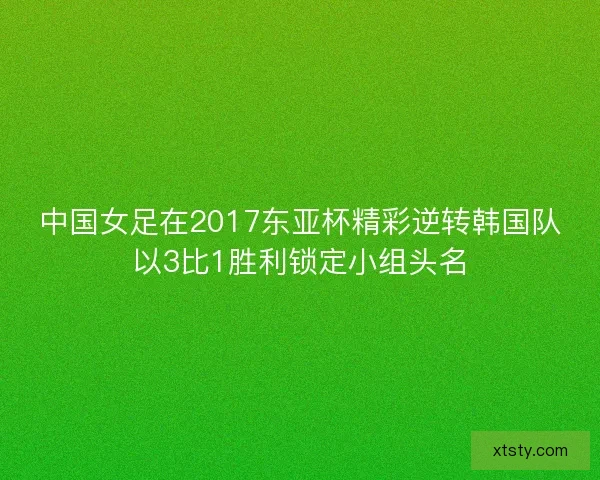 中国女足在2017东亚杯精彩逆转韩国队以3比1胜利锁定小组头名