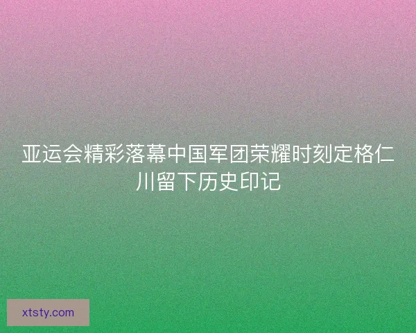 亚运会精彩落幕中国军团荣耀时刻定格仁川留下历史印记