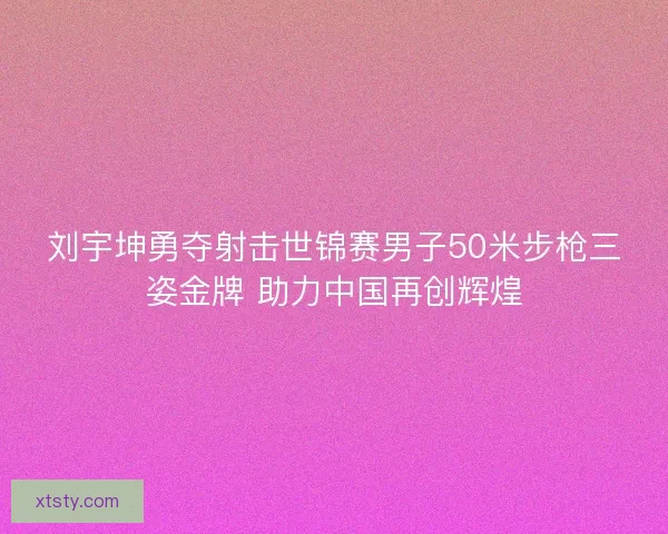 刘宇坤勇夺射击世锦赛男子50米步枪三姿金牌 助力中国再创辉煌