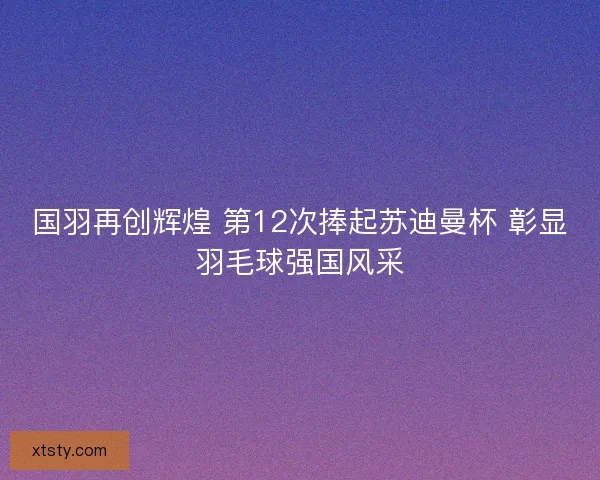 国羽再创辉煌 第12次捧起苏迪曼杯 彰显羽毛球强国风采