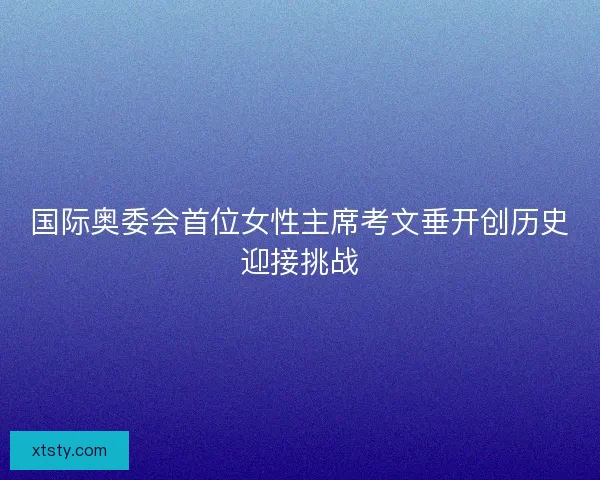 国际奥委会首位女性主席考文垂开创历史迎接挑战 国际奥委会首位女性主席考文垂开创历史迎接挑战