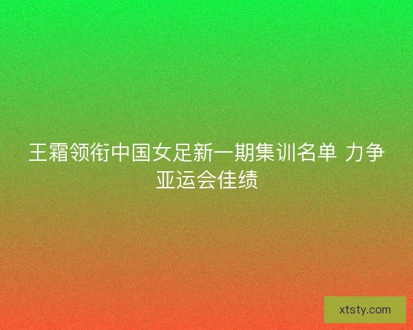 王霜领衔中国女足新一期集训名单 力争亚运会佳绩
