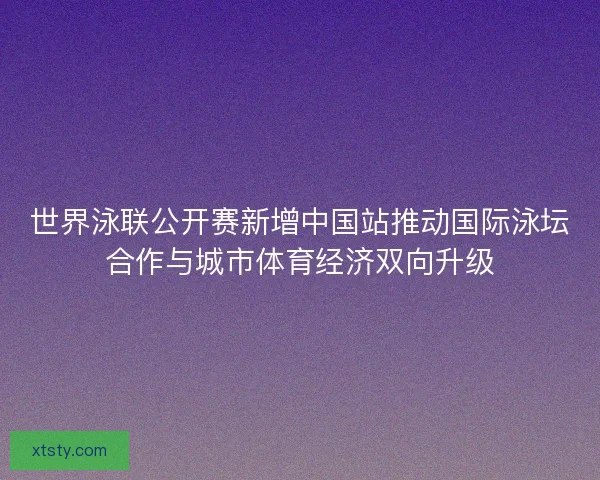世界泳联公开赛新增中国站推动国际泳坛合作与城市体育经济双向升级 世界泳联公开赛新增中国站推动国际泳坛合作与城市体育经济双向升级