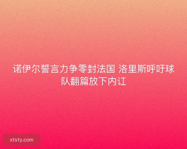 诺伊尔誓言力争零封法国 洛里斯呼吁球队翻篇放下内讧 诺伊尔誓言力争零封法国 洛里斯呼吁球队翻篇放下内讧