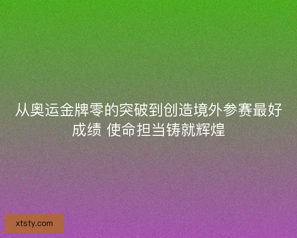 从奥运金牌零的突破到创造境外参赛最好成绩 使命担当铸就辉煌 从奥运金牌零的突破到创造境外参赛最好成绩 使命担当铸就辉煌