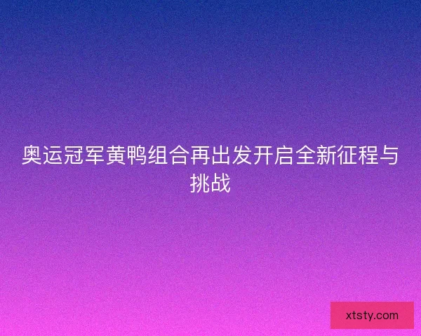 奥运冠军黄鸭组合再出发开启全新征程与挑战