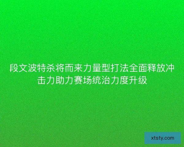 段文波特杀将而来力量型打法全面释放冲击力助力赛场统治力度升级