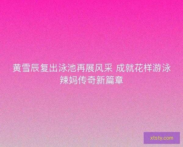 黄雪辰复出泳池再展风采 成就花样游泳辣妈传奇新篇章
