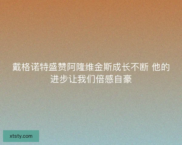 戴格诺特盛赞阿隆维金斯成长不断 他的进步让我们倍感自豪