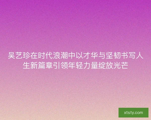 吴艺珍在时代浪潮中以才华与坚韧书写人生新篇章引领年轻力量绽放光芒 吴艺珍在时代浪潮中以才华与坚韧书写人生新篇章引领年轻力量绽放光芒