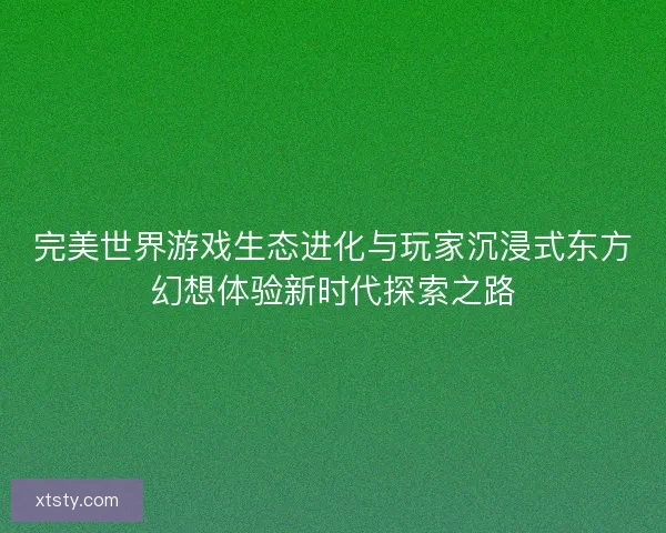 完美世界游戏生态进化与玩家沉浸式东方幻想体验新时代探索之路 完美世界游戏生态进化与玩家沉浸式东方幻想体验新时代探索之路
