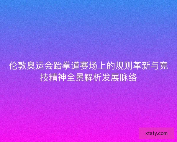 伦敦奥运会跆拳道赛场上的规则革新与竞技精神全景解析发展脉络 伦敦奥运会跆拳道赛场上的规则革新与竞技精神全景解析发展脉络