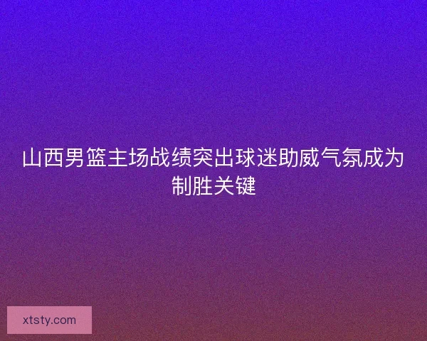 山西男篮主场战绩突出球迷助威气氛成为制胜关键